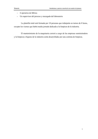 Memoria Instalaciones y puesta en marcha de un secadero de jamones
7
- 6 operarios de fábrica
- Un supervisor del proceso y encargado del laboratorio
La plantilla total está formada por 10 personas que trabajarán en turnos de 8 horas,
excepto los viernes que habrá media jornada dedicada a la limpieza de la industria.
El mantenimiento de la maquinaria correrá a cargo de las empresas suministradora
y la limpieza e higiene de la industria serán desarrolladas por una contrata de limpieza.
 