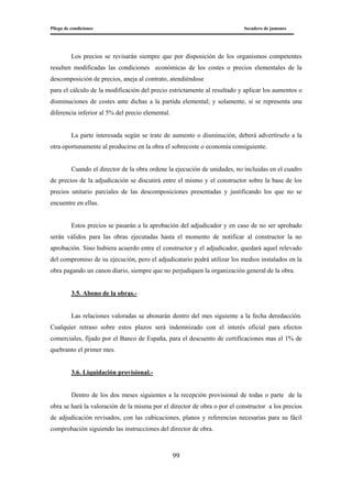 Pliego de condiciones Secadero de jamones
99
Los precios se revisarán siempre que por disposición de los organismos competentes
resulten modificadas las condiciones económicas de los costes o precios elementales de la
descomposición de precios, aneja al contrato, atendiéndose
para el cálculo de la modificación del precio estrictamente al resultado y aplicar los aumentos o
disminuciones de costes ante dichas a la partida elemental; y solamente, si se representa una
diferencia inferior al 5% del precio elemental.
La parte interesada según se trate de aumento o disminución, deberá advertírselo a la
otra oportunamente al producirse en la obra el sobrecoste o economía consiguiente.
Cuando el director de la obra ordene la ejecución de unidades, no incluidas en el cuadro
de precios de la adjudicación se discutirá entre el mismo y el constructor sobre la base de los
precios unitario parciales de las descomposiciones presentadas y justificando los que no se
encuentre en ellas.
Estos precios se pasarán a la aprobación del adjudicador y en caso de no ser aprobado
serán válidos para las obras ejecutadas hasta el momento de notificar al constructor la no
aprobación. Sino hubiera acuerdo entre el constructor y el adjudicador, quedará aquel relevado
del compromiso de su ejecución, pero el adjudicatario podrá utilizar los medios instalados en la
obra pagando un canon diario, siempre que no perjudiquen la organización general de la obra.
3.5. Abono de la obras.-
Las relaciones valoradas se abonarán dentro del mes siguiente a la fecha deredacción.
Cualquier retraso sobre estos plazos será indemnizado con el interés oficial para efectos
comerciales, fijado por el Banco de España, para el descuento de certificaciones mas el 1% de
quebranto el primer mes.
3.6. Liquidación provisional.-
Dentro de los dos meses siguientes a la recepción provisional de todas o parte de la
obra se hará la valoración de la misma por el director de obra o por el constructor a los precios
de adjudicación revisados, con las cubicaciones, planos y referencias necesarias para su fácil
comprobación siguiendo las instrucciones del director de obra.
 