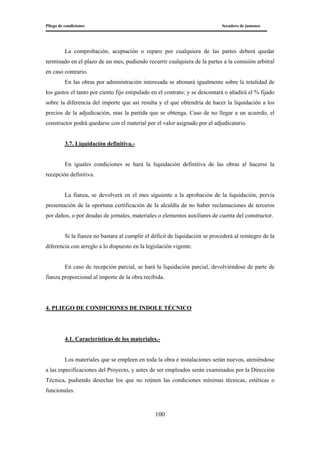 Pliego de condiciones Secadero de jamones
100
La comprobación, aceptación o reparo por cualquiera de las partes deberá quedar
terminado en el plazo de un mes, pudiendo recurrir cualquiera de la partes a la comisión arbitral
en caso contrario.
En las obras por administración interesada se abonará igualmente sobre la totalidad de
los gastos el tanto por ciento fijo estipulado en el contrato; y se descontará o añadirá el % fijado
sobre la diferencia del importe que así resulta y el que obtendría de hacer la liquidación a los
precios de la adjudicación, mas la partida que se obtenga. Caso de no llegar a un acuerdo, el
constructor podrá quedarse con el material por el valor asignado por el adjudicatario.
3.7. Liquidación definitiva.-
En iguales condiciones se hará la liquidación definitiva de las obras al hacerse la
recepción definitiva.
La fianza, se devolverá en el mes siguiente a la aprobación de la liquidación, previa
presentación de la oportuna certificación de la alcaldía de no haber reclamaciones de terceros
por daños, o por deudas de jornales, materiales o elementos auxiliares de cuenta del constructor.
Si la fianza no bastara al cumplir el déficit de liquidación se procederá al reintegro de la
diferencia con arreglo a lo dispuesto en la legislación vigente.
En caso de recepción parcial, se hará la liquidación parcial, devolviéndose de parte de
fianza proporcional al importe de la obra recibida.
4. PLIEGO DE CONDICIONES DE INDOLE TÉCNICO
4.1. Características de los materiales.-
Los materiales que se empleen en toda la obra e instalaciones serán nuevos, ateniéndose
a las especificaciones del Proyecto, y antes de ser empleados serán examinados por la Dirección
Técnica, pudiendo desechar los que no reúnen las condiciones mínimas técnicas, estéticas o
funcionales.
 