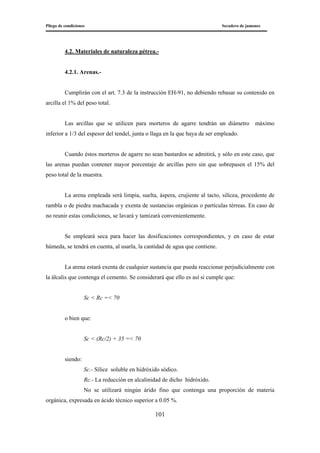 Pliego de condiciones Secadero de jamones
101
4.2. Materiales de naturaleza pétrea.-
4.2.1. Arenas.-
Cumplirán con el art. 7.3 de la instrucción EH-91, no debiendo rebasar su contenido en
arcilla el 1% del peso total.
Las arcillas que se utilicen para morteros de agarre tendrán un diámetro máximo
inferior a 1/3 del espesor del tendel, junta o llaga en la que haya de ser empleado.
Cuando éstos morteros de agarre no sean bastardos se admitirá, y sólo en este caso, que
las arenas puedan contener mayor porcentaje de arcillas pero sin que sobrepasen el 15% del
peso total de la muestra.
La arena empleada será limpia, suelta, áspera, crujiente al tacto, silícea, procedente de
rambla o de piedra machacada y exenta de sustancias orgánicas o partículas térreas. En caso de
no reunir estas condiciones, se lavará y tamizará convenientemente.
Se empleará seca para hacer las dosificaciones correspondientes, y en caso de estar
húmeda, se tendrá en cuenta, al usarla, la cantidad de agua que contiene.
La arena estará exenta de cualquier sustancia que pueda reaccionar perjudicialmente con
la álcalis que contenga el cemento. Se considerará que ello es así si cumple que:
Sc < Rc =< 70
o bien que:
Sc < (Rc/2) + 35 =< 70
siendo:
Sc.- Sílice soluble en hidróxido sódico.
Rc.- La reducción en alcalinidad de dicho hidróxido.
No se utilizará ningún árido fino que contenga una proporción de materia
orgánica, expresada en ácido técnico superior a 0.05 %.
 
