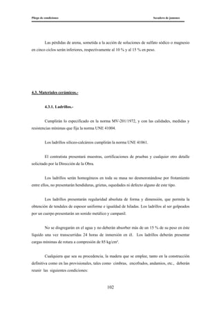 Pliego de condiciones Secadero de jamones
102
Las pérdidas de arena, sometida a la acción de soluciones de sulfato sódico o magnesio
en cinco ciclos serán inferiores, respectivamente al 10 % y al 15 % en peso.
4.3. Materiales cerámicos.-
4.3.1. Ladrillos.-
Cumplirán lo especificado en la norma MV-201/1972, y con las calidades, medidas y
resistencias mínimas que fija la norma UNE 41004.
Los ladrillos silíceo-calcáreos cumplirán la norma UNE 41061.
El contratista presentará muestras, certificaciones de pruebas y cualquier otro detalle
solicitado por la Dirección de la Obra.
Los ladrillos serán homogéneos en toda su masa no desmoronándose por frotamiento
entre ellos, no presentarán hendiduras, grietas, oquedades ni defecto alguno de este tipo.
Los ladrillos presentarán regularidad absoluta de forma y dimensión, que permita la
obtención de tendales de espesor uniforme e igualdad de hiladas. Los ladrillos al ser golpeados
por un cuerpo presentarán un sonido metálico y campanil.
No se disgregarán en el agua y no deberán absorber más de un 15 % de su peso en éste
líquido una vez transcurridas 24 horas de inmersión en él. Los ladrillos deberán presentar
cargas mínimas de rotura a compresión de 85 kg/cm².
Cualquiera que sea su procedencia, la madera que se emplee, tanto en la construcción
definitiva como en las provisionales, tales como cimbras, encofrados, andamios, etc., deberán
reunir las siguientes condiciones:
 