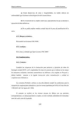 Pliego de condiciones Secadero de jamones
103
a) Estará desprovista de vetas e irregularidades; no tendrá indicios de
enfermedades que ocasionen la descomposición del sistema leñoso.
b) En el momento de su empleo estará seca, especialmente las que se destinen a
ejecución de obras definitivas.
c) No se podrá emplear madera cortada fuera de la poca de paralización de la
savia.
4.3.2. Bloques cerámicos.-
De acuerdo con la norma UNE 41001.
4.3.3. Azulejos.-
De la clase y calidades que fijan la norma UNE 24007.
4.4. Conglomerantes.-
4.4.1. Cemento.-
Cumplirá las exigencias de la Instrucción para proyecto y ejecución de obras de
hormigón armado EH-91, art.5, empleándose los tipos de cemento que se indican en los anejos
de estructuras resistentes, tensiones características no inferiores a las exigidas en Proyecto y
deberá también atenerse a la vigente Instrucción sobre normalización y calidad de
conglomerantes hidráulicos.
Los cementos Portland a utilizar en esta obra deberán cumplir las condiciones para la
recepción de conglomerados hidraúlicos y por las normas aprobadas por O.M. de 26 de Julio de
1.960 (B.O. de 5 de Agosto de 1.960).
El cemento se recibirá en los mismos envases de fábrica con sus precintos
correspondientes y se almacenará hasta su empleo, en sitio ventilado, defendido de la humedad,
tanto del suelo como de la paredes.
 