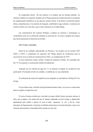 Pliego de condiciones Secadero de jamones
104
Se comprobará, dentro del mes anterior a su empleo, que las distintas partidas de
cemento cumplen los requisitos exigidos por el Pliego general de condiciones para la recepción
de conglomerados hidraúlicos en las obras de carácter oficial. A tal efecto se autorizará reducir
dichas comprobaciones a las pruebas de fraguado, estabilidad al agua caliente y resistencia de
mortero normal a los siete días a que se hace referencia en el citado Pliego.
Las características del cemento Portland a emplear en morteros y hormigones se
comprobarán antes de su utilización mediante la ejecución de las series completas de ensayos
que estime pertinentes la Dirección de la Obra.
4.4.2. Yesos y escayolas.-
Serán de las calidades especificadas en Proyecto y de acuerdo con las normas UNE
41022 y 41023, y cumpliendo los requisitos del “Pliego general de condiciones para la
recocción de yesos en obras de construcción de 1966, y su complemento de 1972”.
El yeso estará bien cocido, molido y limpio de sustancias extrañas. No contendrá más
del 7.5 % de graznas y no presentará señales de hidratación.
Amasado con un volumen de agua de 1:1, su aumento al fraguar no excederá de una
quinta parte. El amasado se hará con cuidado y a medida que se vaya empleando.
El coeficiente de rotura de la papilla de yeso fraguado no será inferior a 80 kg/cm2 a los
28 días.
El yeso blanco para enlucido será perfectamente blanco mate. Los yesos se conservarán
hasta su empleo en lugar bien seco.
El yeso en buenas condiciones, mezclado con agua, deberá formar una pasta untuosa al
tacto, que se pegue a las manos del que lo maneja, fraguando en poco tiempo y adquiriendo
rápidamente gran solidez y dureza. El yeso no debe exponerse al sol, a fin de evitar
principios de fragmentación. Asimismo no deberán almacenarse en locales húmedos o que en un
momento determinado su humedad relativa pueda ser muy alta.
 