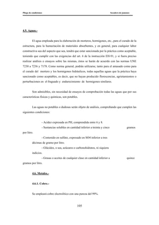 Pliego de condiciones Secadero de jamones
105
4.5. Aguas.-
El agua empleada para la elaboración de morteros, hormigones, etc., para el curado de la
estructura, para la humectación de materiales absorbentes, y en general, para cualquier labor
constructiva sea del aspecto que sea, tendrá que estar sancionada por la práctica como aceptable,
teniendo que cumplir con las exigencias del art. 6 de la instrucción EH-91, y si fuera preciso
realizar análisis o ensayos sobre las mismas, éstos se harán de acuerdo con las normas UNE
7230 a 7236 y 7178. Como norma general, podrán utilizarse, tanto para el amasado como para
el curado del mortero y los hormigones hidráulicos, todas aquellas aguas que la práctica haya
sancionado como aceptables, es decir, que no hayan producido florescencias, agrietamientos o
perturbaciones en el fraguado y endurecimiento de hormigones similares.
Son admisibles, sin necesidad de ensayos de comprobación todas las aguas que por sus
características físicas y químicas, son potables.
Las aguas no potables o dudosas serán objeto de análisis, comprobando que cumplen las
siguientes condiciones:
- Acidez expresada en PH, comprendida entre 6 y 8.
- Sustancias solubles en cantidad inferior a treinta y cinco gramos
por litro.
- Contenido en sulfato, expresado en SO4 inferior a tres
décimas de gramo por litro.
- Glúcidos, o sea, azúcares o carbonohidratos, ni siquiera
indicios.
- Grasas o aceites de cualquier clase en cantidad inferior a quince
gramos por litro.
4.6. Metales.-
4.6.1. Cobre.-
Se empleará cobre electrolítico con una pureza del 99%.
 