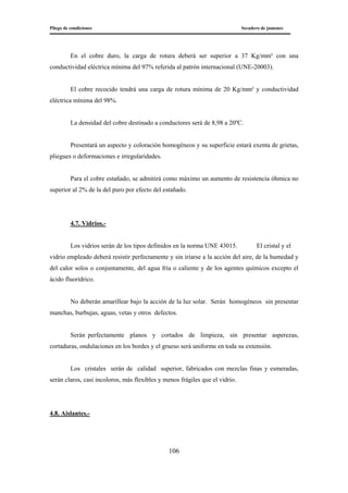 Pliego de condiciones Secadero de jamones
106
En el cobre duro, la carga de rotura deberá ser superior a 37 Kg/mm² con una
conductividad eléctrica mínima del 97% referida al patrón internacional (UNE-20003).
El cobre recocido tendrá una carga de rotura mínima de 20 Kg/mm² y conductividad
eléctrica mínima del 98%.
La densidad del cobre destinado a conductores será de 8,98 a 20ºC.
Presentará un aspecto y coloración homogéneos y su superficie estará exenta de grietas,
pliegues o deformaciones e irregularidades.
Para el cobre estañado, se admitirá como máximo un aumento de resistencia óhmica no
superior al 2% de la del puro por efecto del estañado.
4.7. Vidrios.-
Los vidrios serán de los tipos definidos en la norma UNE 43015. El cristal y el
vidrio empleado deberá resistir perfectamente y sin iriarse a la acción del aire, de la humedad y
del calor solos o conjuntamente, del agua fría o caliente y de los agentes químicos excepto el
ácido fluorídrico.
No deberán amarillear bajo la acción de la luz solar. Serán homogéneos sin presentar
manchas, burbujas, aguas, vetas y otros defectos.
Serán perfectamente planos y cortados de limpieza, sin presentar asperezas,
cortaduras, ondulaciones en los bordes y el grueso será uniforme en toda su extensión.
Los cristales serán de calidad superior, fabricados con mezclas finas y esmeradas,
serán claros, casi incoloros, más flexibles y menos frágiles que el vidrio.
4.8. Aislantes.-
 