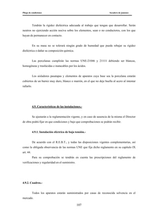 Pliego de condiciones Secadero de jamones
107
Tendrán la rigidez dieléctrica adecuada al trabajo que tengan que desarrollar. Serán
neutros no ejerciendo acción nociva sobre los elementos, sean o no conductores, con los que
hayan de permanecer en contacto.
En su masa no se tolerará ningún grado de humedad que pueda rebajar su rigidez
dieléctrica o dañar su composición química.
Las porcelanas cumplirán las normas UNE-21046 y 21111 debiendo ser blancas,
homogéneas y traslúcidas e inatacables por los ácidos.
Los aisladores pasatapas y elementos de aparatos cuya base sea la porcelana estarán
cubiertos de un barniz muy duro, blanco o marrón, en el que no deje huella al acero al intentar
rallarlo.
4.9. Características de las instalaciones.-
Se ajustarán a la reglamentación vigente, y en caso de ausencia de la misma el Director
de obra podrá fijar en que condiciones y bajo que comprobaciones se podrán recibir.
4.9.1. Instalación eléctrica de baja tensión.-
De acuerdo con el R.E.B.T., y todas las disposiciones vigentes complementarias, así
como la obligada observancia de las normas UNE que fija dicho reglamento en su capítulo IX
art. 44.
Para su comprobación se tendrán en cuenta las prescripciones del reglamento de
verificaciones y regularidad en el suministro.
4.9.2. Cuadros.-
Todos los aparatos estarán suministrados por casas de reconocida solvencia en el
mercado.
 