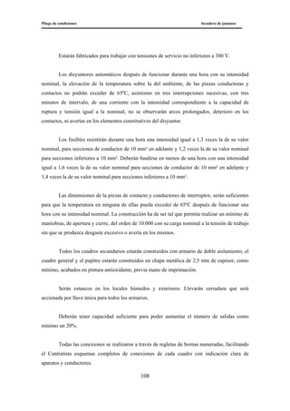 Pliego de condiciones Secadero de jamones
108
Estarán fabricados para trabajar con tensiones de servicio no inferiores a 380 V.
Los disyuntores automáticos después de funcionar durante una hora con su intensidad
nominal, la elevación de la temperatura sobre la del ambiente, de las piezas conductoras y
contactos no podrán exceder de 65ºC, asimismo en tres interrupciones sucesivas, con tres
minutos de intervalo, de una corriente con la intensidad correspondiente a la capacidad de
ruptura y tensión igual a la nominal, no se observarán arcos prolongados, deterioro en los
contactos, ni averías en los elementos constitutivos del disyuntor.
Los fusibles resistirán durante una hora una intensidad igual a 1,3 veces la de su valor
nominal, para secciones de conductor de 10 mm² en adelante y 1,2 veces la de su valor nominal
para secciones inferiores a 10 mm². Deberán fundirse en menos de una hora con una intensidad
igual a 1,6 veces la de su valor nominal para secciones de conductor de 10 mm² en adelante y
1,4 veces la de su valor nominal para secciones inferiores a 10 mm².
Las dimensiones de la piezas de contacto y conductores de interruptor, serán suficientes
para que la temperatura en ninguna de ellas pueda exceder de 65ºC después de funcionar una
hora con su intensidad nominal. La construcción ha de ser tal que permita realizar un mínimo de
maniobras, de apertura y cierre, del orden de 10.000 con su carga nominal a la tensión de trabajo
sin que se produzca desgaste excesivo o avería en los mismos.
Todos los cuadros secundarios estarán construidos con armario de doble aislamiento, el
cuadro general y el pupitre estarán construidos en chapa metálica de 2,5 mm de espesor, como
mínimo, acabados en pintura antioxidante, previa mano de imprimación.
Serán estancos en los locales húmedos y exteriores. Llevarán cerradura que será
accionada por llave única para todos los armarios.
Deberán tener capacidad suficiente para poder aumentar el número de salidas como
mínimo un 20%.
Todas las conexiones se realizaron a través de regletas de bornas numeradas, facilitando
el Contratista esquemas completos de conexiones de cada cuadro con indicación clara de
aparatos y conductores.
 