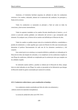 Pliego de condiciones Secadero de jamones
109
Asimismo, el Contratista facilitará esquemas de cableado de todos los conductores
exteriores a los cuadros, indicando, además de la numeración del conductor, los principios y
finales de los mismos.
Todos los conductores se numerarán en principio y final así como en todas las
conexiones y derivaciones intermediarias.
Todos los aparatos instalados en los cuadros llevarán identificación el interior, y en el
exterior se preverán carteles grabados con indicación del servicio a que corresponde cada
elemento. En cualquier caso, el letrero de los carteles será definido por el Director de obra.
Todos los cuadros se podrán ensayar antes de su instalación definitiva, sometiéndose a
pruebas de aislamiento y a todas aquellas que a juicio de Director de obra sean necesarias para
determinar el perfecto funcionamiento de cada uno de los elementos constitutivos y del
conjunto.
Este control previo no constituye su recepción definitiva, pudiendo ser rechazada por la
Dirección de obras aún después de colocados, si no cumpliesen con las condiciones exigidas en
este Pliego de condiciones, debiendo ser remplazados por la contrata por otros que cumplan con
las calidades exigidas.
Se realizarán cuantos análisis y pruebas se ordenen por la Dirección de obras, aunque
éstos no estén indicados en este Pliego, los cuales se ejecutarán en los laboratorios que designe
la Dirección siendo los gastos ocasionados por cuenta de la contrata.
4.9.3. Conductores subterráneos y para canalización en bandeja.-
Los conductores estarán constituidos por hilos de cobre con aislamiento y
cubierta exterior de materiales termoplásticos.
La norma de calidad del cobre será UNE 21011.
 