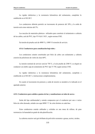 Pliego de condiciones Secadero de jamones
110
La rigidez dieléctrica y la resistencia kilométrica del aislamiento, cumplirán lo
establecido en el R.E.B.T.
Los conductores deberán permitir un incremento de potencia del 30% y la caída de
tensión será como máximo del 3%.
Las mezclas de materiales plásticos utilizados para constituir el aislamiento o cubierta
de los cables, será de PVC, tipo VV-0,61/1 KV., según normas UNE.
Su tensión de prueba será de 4000 V y 1000 V la tensión de servicio.
4.9.4. Conductores para canalización bajo tubo.-
Los conductores estarán constituidos por hilos de cobre con aislamiento y cubierta
exterior de policloruro de vinilo de clase 60ºC.
La tensión nominal de servicio será de 750 V, y la de prueba de 2500 V; se elegirá un
conductor con doble capa de aislamiento de PVC tipo V-750, según normas UNE.
La rigidez dieléctrica y la resistencia kilométrica del aislamiento, cumplirán o
establecido en el R.E.B.T. e instrucciones complementarias.
En cuanto al incremento de potencia y caída de tensión se atenderá a lo indicado en el
apartado anterior.
4.9.5. Conductores para subida a puntos de luz y canalizaciones en tubo de acero.-
Serán del tipo antihumedad y estarán compuestos por el conductor por uno o varios
hilos de cobre desnudo, aislado con capa MSH “1” de color distinto en cada fase.
Estos conductores estarán cableados y ocluidos en una masa de relleno, de gran
resistencia a la humedad en grado de alta plastificación.
La cubierta exterior será gris brillante de polivinilo resistente a grasas, aceite y ácidos.
 
