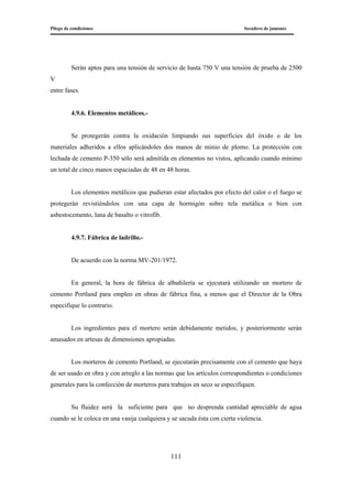 Pliego de condiciones Secadero de jamones
111
Serán aptos para una tensión de servicio de hasta 750 V una tensión de prueba de 2500
V
entre fases.
4.9.6. Elementos metálicos.-
Se protegerán contra la oxidación limpiando sus superficies del óxido o de los
materiales adheridos a ellos aplicándoles dos manos de minio de plomo. La protección con
lechada de cemento P-350 sólo será admitida en elementos no vistos, aplicando cuando mínimo
un total de cinco manos espaciadas de 48 en 48 horas.
Los elementos metálicos que pudieran estar afectados por efecto del calor o el fuego se
protegerán revistiéndolos con una capa de hormigón sobre tela metálica o bien con
asbestocemento, lana de basalto o vitrofib.
4.9.7. Fábrica de ladrillo.-
De acuerdo con la norma MV-201/1972.
En general, la hora de fábrica de albañilería se ejecutará utilizando un mortero de
cemento Portland para empleo en obras de fábrica fina, a menos que el Director de la Obra
especifique lo contrario.
Los ingredientes para el mortero serán debidamente metidos, y posteriormente serán
amasados en artesas de dimensiones apropiadas.
Los morteros de cemento Portland, se ejecutarán precisamente con el cemento que haya
de ser usado en obra y con arreglo a las normas que los artículos correspondientes o condiciones
generales para la confección de morteros para trabajos en seco se especifiquen.
Su fluidez será la suficiente para que no desprenda cantidad apreciable de agua
cuando se le coloca en una vasija cualquiera y se sacuda ésta con cierta violencia.
 
