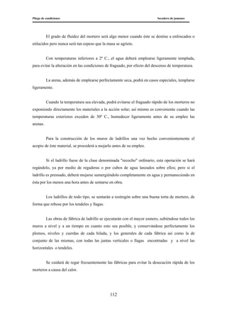Pliego de condiciones Secadero de jamones
112
El grado de fluidez del mortero será algo menor cuando éste se destine a enfoscados o
enlucidos pero nunca será tan espeso que la masa se agriete.
Con temperaturas inferiores a 2º C., el agua deberá emplearse ligeramente templada,
para evitar la alteración en las condiciones de fraguado, por efecto del descenso de temperatura.
La arena, además de emplearse perfectamente seca, podrá en casos especiales, templarse
ligeramente.
Cuando la temperatura sea elevada, podrá evitarse el fraguado rápido de los morteros no
exponiendo directamente los materiales a la acción solar; así mismo es conveniente cuando las
temperaturas exteriores exceden de 30º C., humedecer ligeramente antes de su empleo las
arenas.
Para la construcción de los muros de ladrillos una vez hecho convenientemente el
acopio de éste material, se procederá a mojarlo antes de su empleo.
Si el ladrillo fuese de la clase denominada "recocho" ordinario, esta operación se hará
regándolo, ya por medio de regaderas o por cubos de agua lanzados sobre ellos; pero si el
ladrillo es prensado, deberá mojarse sumergiéndolo completamente en agua y permaneciendo en
ésta por los menos una hora antes de sentarse en obra.
Los ladrillos de todo tipo, se sentarán a restregón sobre una buena torta de mortero, de
forma que rebose por los tendeles y llagas.
Las obras de fábrica de ladrillo se ejecutarán con el mayor esmero, subiéndose todos los
muros a nivel y a un tiempo en cuanto esto sea posible, y conservándose perfectamente los
plomos, niveles y cuerdas de cada hilada, y los generales de cada fábrica así como la de
conjunto de las mismas, con todas las juntas verticales o llagas encontradas y a nivel las
horizontales o tendeles.
Se cuidará de regar frecuentemente las fábricas para evitar la desecación rápida de los
morteros a causa del calor.
 