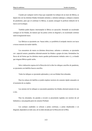 Pliego de condiciones Secadero de jamones
113
Cuando por cualquier motivo haya que suspender los trabajos de un muro de fábrica, se
dejará éste con las distintas hiladas formando entrantes y salientes (adarajas y endejas) a manera
de pendientes, para que al continuar la fábrica, se pueda conseguir la perfecta trabazón de la
nueva con la antigua.
También podrá dejarse interrumpida la fábrica en ejecución, formando un escalonado
contiguo en las hiladas, de manera que las juntas corten en diagonal y en escalonado continuo
toda la longitud del muro.
Las fábricas se ejecutarán con buena traba y se prohibirá el enripado interior con tacos
o trozos menores de medio ladrillo.
Los encuentros de muros en distintas direcciones, salientes o entrantes, se ejecutarán
con especial esmero, pasándose alternativamente las hiladas o grupos de éstas, formándose las
llaves de tal forma que los distintos muros queden perfectamente trabados entre sí, y evitando
que ninguna fábrica quede suelta.
Salvo indicación expresa de la Dirección de la obra los tabiques sencillos de panderete,
se ejecutarán con ladrillos huecos sencillos.
Todos los tabiques se ejecutarán aplomados y con sus hiladas bien alineadas.
Para los enlaces de ladrillos se podrá emplear morteros de cemento rápido amasados en
el momento de su empleo.
Las uniones de los tabiques se ejecutarán pasándose las hiladas alternativamente de una
a otra.
Para los alicatados, las paredes a revestir se presentarán regladas con mortero de cal
hidráulica y una pequeña parte de cemento Portland.
Los azulejos cuadrados se colocan a juntas continuas, a juntas desplazadas o en
diagonal, dependerá en todo caso, de la orden dictada por la Dirección de la Obra.
 