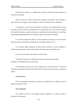 Pliego de condiciones Secadero de jamones
114
Para alinear los azulejos se emplearán dos maestras verticales de cordel sujetando los
extremos de cada paño.
Debe de tenerse en cuenta el máximo de separación aconsejable, que incluyendo el
grueso del mortero de agarre y el de la baldosa no debe de sobrepasar los tres centímetros.
A continuación, en el reverso de cada placa y conforme vayan siendo puestos en obra,
se pondrá un poco de mortero, extendiéndolo con la paleta para que la masa cubra la totalidad
de la superficie, después, se aplicar el paramento, ajustándose al nivel indicado por el cordel que
estará sujeto perpendicularmente a las maestras citadas, para confrontar las hiladas.
Con el mismo mango de la paleta, se dan unos golpes al azulejo que se está colocando
para que encaje con exactitud en el lugar que le corresponda y dejarlo a nivel.
Si se produce alguna diferencia de altura, debe rectificarse la misma mediante la
introducción de pequeñas cuñas de madera debajo del azulejo que haya quedado corto.
Una vez seco el mortero y fija la pieza se retira la cuña.
Terminada la operación, se rellenarán los huecos y juntas que puedan haber
quedado, con la lechada de mortero muy fluido.
Los materiales de este tipo de obra se regirán por los mismos ensayos y criterios de
selección que imponga la Dirección de la Obra quien en último caso puede aceptar o rechazar el
mismo.
4.9.8. Morteros.-
De las características específicas en proyecto y cumpliendo con el capítulo tres de la
citada norma MV-201/1972.
4.9.9. Alicatados.-
Las unidades de obra de este apartado quedan reflejadas en el adjunto estado de
mediciones y presupuesto.
 