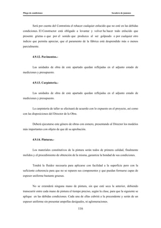 Pliego de condiciones Secadero de jamones
116
Será por cuenta del Contratista el rehacer cualquier enlucido que no esté en las debidas
condiciones. El Constructor está obligado a levantar y volver ha hacer todo enlucido que
presente grietas o que por el sonido que produzca al ser golpeado o por cualquier otro
indicio que permita apreciar, que el paramento de la fábrica está desprendido más o menos
parcialmente.
4.9.12. Pavimentos.-
Las unidades de obra de este apartado quedan reflejadas en el adjunto estado de
mediciones y presupuesto.
4.9.13. Carpintería.-
Las unidades de obra de este apartado quedan reflejadas en el adjunto estado de
mediciones y presupuesto.
La carpintería de taller se efectuará de acuerdo con lo expuesto en el proyecto, así como
con las disposiciones del Director de la Obra.
Deberá ejecutarse este género de obras con esmero, presentando al Director los modelos
más importantes con objeto de que dé su aprobación.
4.9.14. Pinturas.-
Los materiales constitutivos de la pintura serán todos de primera calidad, finalmente
molidos y el procedimiento de obtención de la misma, garantiza la bondad de sus condiciones.
Tendrá la fluidez necesaria para aplicarse con facilidad a la superficie pero con la
suficiente coherencia para que no se reparen sus componentes y que puedan formarse capas de
espesor uniforme bastante gruesas.
No se extenderá ninguna mano de pintura, sin que esté seca la anterior, debiendo
transcurrir entre cada mano de pintura el tiempo preciso, según la clase, para que la siguiente se
aplique en las debidas condiciones. Cada una de ellas cubrirá a la precendente y serán de un
espesor uniforme sin presentar ampollas desiguales, ni aglomeraciones.
 