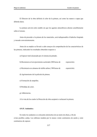 Pliego de condiciones Secadero de jamones
117
El Director de la obra definirá el color de la pintura, así como las manos o capas que
deberán darse.
La pintura será de color estable sin que los agentes atmosféricos afecten sensiblemente
sobre el mismo.
Antes de proceder a la pintura de los materiales, será indispensable el haberlos limpiado
y rascado convenientemente.
Antes de su empleo se llevará a cabo ensayos de comprobación de las características de
las pinturas, indicando los resultados obtenidos respecto a:
a) Espesor total alcanzado por el sistema de pintado.
b) Resistencia al envejecimiento acelerado (300 horas de exposición).
c) Resistencia en cámaras de niebla salina ( 300 horas de exposición).
d) Agrietamiento de la película de pintura.
e) Formación de ampollas.
f) Pérdidas de color.
g) Adherencias.
A la vista de los cuales la Dirección de obra aceptará o rechazará la pintura.
4.9.15. Andamios.-
En todos los andamios se colocarán entretechos de un metro de altura, a fin de
evitar posibles caídas. Los tablones tendrán por lo menos veinte centímetros de ancho y siete
centímetros de espesor.
 