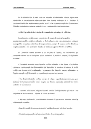 Pliego de condiciones Secadero de jamones
118
En la construcción de toda clase de andamios se observarán cuantas reglas estén
establecidas en las Ordenanzas específicas para estos trabajos, recayendo en el Contratista la
responsabilidad de los accidentes que puedan ocurrir, si se dejan de cumplir las Ordenanzas o
faltan las condiciones exigidas al andamio en sí o a los materiales que lo componen.
4.9.16. Ejecución de los trabajos de cerramientos laterales y de cubierta.-
Los elementos metálicos para cerramientos de huecos de paso de luz, podrán
ejecutarse con perfiles metálicos ordinarios L, T, I, tubulares, etc. o con laminados y estriados,
o con perfiles troquelados o tubulares de chapa metálica, siempre de acuerdo con los detalles de
los planos de obra y con las órdenes dictadas en último caso, por el Director de la Obra.
El Contratista deberá presentar si así lo pide el Director, una información que
comprenda además de la descripción de los ventanales o puertas a emplear, los siguientes
extremos:
- Un modelo a tamaño natural con los perfiles señalados en los planos, o haciéndose
constar en caso contrario las circunstancias que determinen la propuesta de cambio de perfil,
perfiles que siempre serán los adecuados y exigidos por las luces del hueco y adaptados a la
función que cada perfil desempeña en cada elemento sea puerta o ventana.
- Una descripción de los perfiles, herrajes de colgar y seguridad, retenedores, etc. y en
particular los herrajes especiales como bisagras de fricción destinadas a impedir los cierres
violentos de los elementos.
- Un metro lineal de los junquillos con los tornillos correspondientes que vayan a ser
empleados en la colocación o sujeción de vidrios o cristales.
- Secciones horizontales y verticales del elemento de que se trate a tamaño natural y
perfectamente acotados.
- Peso del modelo descompuesto, cerco o bastidor elementos móviles o herrajes.
- Condiciones especiales de la construcción del elemento a emplear.
 