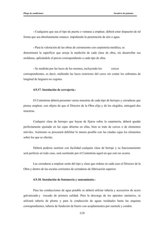 Pliego de condiciones Secadero de jamones
119
- Cualquiera que sea el tipo de puerta o ventana a emplear, deberá estar dispuesto de tal
forma que sea absolutamente estanco, impidiendo la penetración de aire o agua.
- Para la valoración de las obras de cerramiento con carpintería metálica, se
determinará la superficie que arroja la medición de cada clase de obra, sin desarrollar sus
molduras, aplicándole el precio correspondiente a cada tipo de obra.
- Se medirán por las luces de los mismos, incluyendo los cercos
correspondientes, es decir, midiendo las luces exteriores del cerco sin contar los sobrantes de
longitud de larguero no cogotes.
4.9.17. Instalación de cerrajería.-
El Contratista deberá presentar varias muestras de cada tipo de herrajes y cerraduras que
piense emplear, con objeto de que el Director de la Obra elija y de los elegidos, entregará dos
muestras.
Cualquier clase de herrajes que hayan de fijarse sobre la carpintería, deberá quedar
perfectamente ajustado en las cajas abiertas en ellas, bien se trate de cercos o de elementos
móviles. Asimismo se procurará debilitar lo menos posible con las citadas cajas los elementos
sobre los que se efectúe.
Deberá poderse sustituir con facilidad cualquier clase de herraje y su funcionamiento
será perfecto en todo caso, será sustituido por el Contratista aquel en que esto no ocurra.
Las cerraduras a emplear serán del tipo y clase que ordene en cada caso el Director de la
Obra y dentro de las escalas corrientes de cerraduras de fabricación superior.
4.9.18. Instalación de fontanería y saneamiento.-
Para las conducciones de agua potable se deberá utilizar tubería y accesorios de acero
galvanizado y roscado de primera calidad. Para la descarga de los aparatos sanitarios, se
utilizará tubería de plomo y para la conducción de aguas residuales hasta las arquetas
correspondientes, tubería de fundición de hierro con acoplamientos por enchufe y cordón.
 