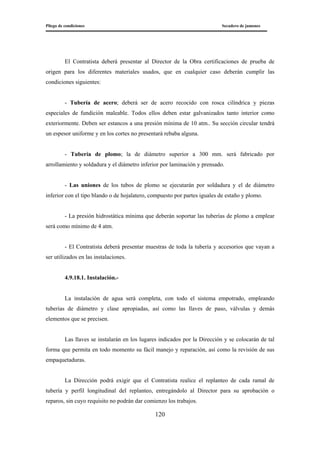 Pliego de condiciones Secadero de jamones
120
El Contratista deberá presentar al Director de la Obra certificaciones de prueba de
origen para los diferentes materiales usados, que en cualquier caso deberán cumplir las
condiciones siguientes:
- Tubería de acero; deberá ser de acero recocido con rosca cilíndrica y piezas
especiales de fundición maleable. Todos ellos deben estar galvanizados tanto interior como
exteriormente. Deben ser estancos a una presión mínima de 10 atm.. Su sección circular tendrá
un espesor uniforme y en los cortes no presentará rebaba alguna.
- Tubería de plomo; la de diámetro superior a 300 mm. será fabricado por
arrollamiento y soldadura y el diámetro inferior por laminación y prensado.
- Las uniones de los tubos de plomo se ejecutarán por soldadura y el de diámetro
inferior con el tipo blando o de hojalatero, compuesto por partes iguales de estaño y plomo.
- La presión hidrostática mínima que deberán soportar las tuberías de plomo a emplear
será como mínimo de 4 atm.
- El Contratista deberá presentar muestras de toda la tubería y accesorios que vayan a
ser utilizados en las instalaciones.
4.9.18.1. Instalación.-
La instalación de agua será completa, con todo el sistema empotrado, empleando
tuberías de diámetro y clase apropiadas, así como las llaves de paso, válvulas y demás
elementos que se precisen.
Las llaves se instalarán en los lugares indicados por la Dirección y se colocarán de tal
forma que permita en todo momento su fácil manejo y reparación, así como la revisión de sus
empaquetaduras.
La Dirección podrá exigir que el Contratista realice el replanteo de cada ramal de
tubería y perfil longitudinal del replanteo, entregándolo al Director para su aprobación o
reparos, sin cuyo requisito no podrán dar comienzo los trabajos.
 