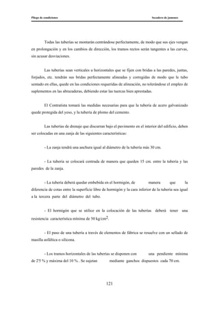 Pliego de condiciones Secadero de jamones
121
Todas las tuberías se montarán centrándose perfectamente, de modo que sus ejes vengan
en prolongación y en los cambios de dirección, los tramos rectos serán tangentes a las curvas,
sin acusar desviaciones.
Las tuberías sean verticales u horizontales que se fijen con bridas a las paredes, juntas,
forjados, etc. tendrán sus bridas perfectamente alineadas y corregidas de modo que le tubo
sentado en ellas, quede en las condiciones requeridas de alineación, no tolerándose el empleo de
suplementos en las abrazaderas, debiendo estar las tuercas bien aprestadas.
El Contratista tomará las medidas necesarias para que la tubería de acero galvanizado
quede protegida del yeso, y la tubería de plomo del cemento.
Las tuberías de drenaje que discurran bajo el pavimento en el interior del edificio, deben
ser colocadas en una zanja de las siguientes características:
- La zanja tendrá una anchura igual al diámetro de la tubería más 30 cm.
- La tubería se colocará centrada de manera que queden 15 cm. entre la tubería y las
paredes de la zanja.
- La tubería deberá quedar embebida en el hormigón, de manera que la
diferencia de cotas entre la superficie libre de hormigón y la cara inferior de la tubería sea igual
a la tercera parte del diámetro del tubo.
- El hormigón que se utilice en la colocación de las tuberías deberá tener una
resistencia característica mínima de 50 kg/cm2.
- El paso de una tubería a través de elementos de fábrica se resuelve con un sellado de
masilla asfáltica o silicona.
- Los tramos horizontales de las tuberías se disponen con una pendiente mínima
de 2'5 % y máxima del 10 % . Se sujetan mediante ganchos dispuestos cada 70 cm.
 