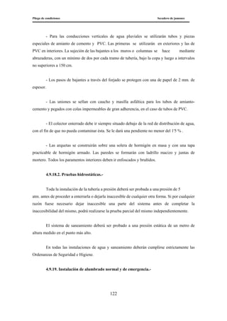 Pliego de condiciones Secadero de jamones
122
- Para las conducciones verticales de agua pluviales se utilizarán tubos y piezas
especiales de amianto de cemento y PVC. Las primeras se utilizarán en exteriores y las de
PVC en interiores. La sujeción de las bajantes a los muros o columnas se hace mediante
abrazaderas, con un mínimo de dos por cada tramo de tubería, bajo la copa y luego a intervalos
no superiores a 150 cm.
- Los pasos de bajantes a través del forjado se protegen con una de papel de 2 mm. de
espesor.
- Las uniones se sellan con caucho y masilla asfáltica para los tubos de amianto-
cemento y pegados con colas impermeables de gran adherencia, en el caso de tubos de PVC.
- El colector enterrado debe ir siempre situado debajo de la red de distribución de agua,
con el fin de que no pueda contaminar ésta. Se le dará una pendiente no menor del 1'5 % .
- Las arquetas se construirán sobre una solera de hormigón en masa y con una tapa
practicable de hormigón armado. Las paredes se formarán con ladrillo macizo y juntas de
mortero. Todos los paramentos interiores deben ir enfoscados y bruñidos.
4.9.18.2. Pruebas hidrostáticas.-
Toda la instalación de la tubería a presión deberá ser probada a una presión de 5
atm. antes de proceder a enterrarla o dejarla inaccesible de cualquier otra forma. Si por cualquier
razón fuese necesario dejar inaccesible una parte del sistema antes de completar la
inaccesibilidad del mismo, podrá realizarse la prueba parcial del mismo independientemente.
El sistema de saneamiento deberá ser probado a una presión estática de un metro de
altura medido en el punto más alto.
En todas las instalaciones de agua y saneamiento deberán cumplirse estrictamente las
Ordenanzas de Seguridad e Higiene.
4.9.19. Instalación de alumbrado normal y de emergencia.-
 