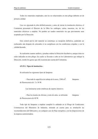 Pliego de condiciones Secadero de jamones
123
Todos los materiales empleados, aún los no relacionados en éste pliego deberán ser de
primera calidad.
Una vez ejecutada la obra definitivamente y antes de iniciar la instalación eléctrica, el
Contratista presentará al Director de la Obra los catálogos, cartas, muestras, etc. de los
materiales eléctricos a emplear. No podrán ser usados materiales sin que previamente sean
aceptados por la Dirección.
Este control previo del material no constituye su recepción definitiva, pudiendo ser
rechazados aún después de colocados si no cumpliesen con las condiciones exigidas y con la
calidad deseada.
Se realizarán cuantos análisis y pruebas ordene la Dirección facultativa, aunque éstas no
estén indicadas en éste pliego, las cuales se llevarán a cabo en los Laboratorios que indique la
Dirección, siendo los gastos que ello ocasione por cuenta del Contratista.
4.9.19.1. Tipos de luminarias.-
Se utilizarán los siguientes tipos de lámparas:
- Para toda la superficie de trabajo de la nave, 3500 m2, lámparas
de fluorescencia de 2 x 58 W.
Las luminarias serán simétricas de reparto intensivo.
- Para los locales de oficinas y resto de salas, se utilizarán lámparas
de fluorescencia de 40 W.
Todo tipo de lámparas a emplear cumplirá lo señalado en el Pliego de Condiciones
Constructivas del Ministerio de Industria; teniendo en cuenta para su instalación las
recomendaciones del fabricante y en cualquier caso de flujo energético, con las disposiciones de
la empresa suministradora.
 