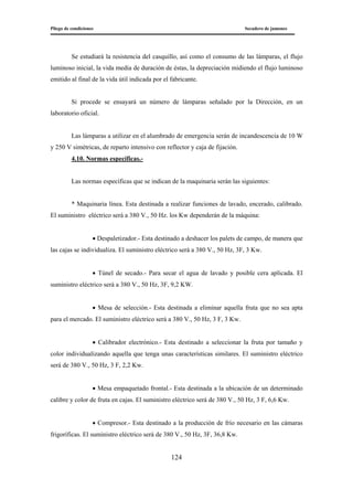 Pliego de condiciones Secadero de jamones
124
Se estudiará la resistencia del casquillo, así como el consumo de las lámparas, el flujo
luminoso inicial, la vida media de duración de éstas, la depreciación midiendo el flujo luminoso
emitido al final de la vida útil indicada por el fabricante.
Si procede se ensayará un número de lámparas señalado por la Dirección, en un
laboratorio oficial.
Las lámparas a utilizar en el alumbrado de emergencia serán de incandescencia de 10 W
y 250 V simétricas, de reparto intensivo con reflector y caja de fijación.
4.10. Normas específicas.-
Las normas específicas que se indican de la maquinaria serán las siguientes:
* Maquinaria línea. Esta destinada a realizar funciones de lavado, encerado, calibrado.
El suministro eléctrico será a 380 V., 50 Hz. los Kw dependerán de la máquina:
• Despaletizador.- Esta destinado a deshacer los palets de campo, de manera que
las cajas se individualiza. El suministro eléctrico será a 380 V., 50 Hz, 3F, 3 Kw.
• Túnel de secado.- Para secar el agua de lavado y posible cera aplicada. El
suministro eléctrico será a 380 V., 50 Hz, 3F, 9,2 KW.
• Mesa de selección.- Esta destinada a eliminar aquella fruta que no sea apta
para el mercado. El suministro eléctrico será a 380 V., 50 Hz, 3 F, 3 Kw.
• Calibrador electrónico.- Esta destinado a seleccionar la fruta por tamaño y
color individualizando aquella que tenga unas características similares. El suministro eléctrico
será de 380 V., 50 Hz, 3 F, 2,2 Kw.
• Mesa empaquetado frontal.- Esta destinada a la ubicación de un determinado
calibre y color de fruta en cajas. El suministro eléctrico será de 380 V., 50 Hz, 3 F, 6,6 Kw.
• Compresor.- Esta destinado a la producción de frío necesario en las cámaras
frigoríficas. El suministro eléctrico será de 380 V., 50 Hz, 3F, 36,8 Kw.
 
