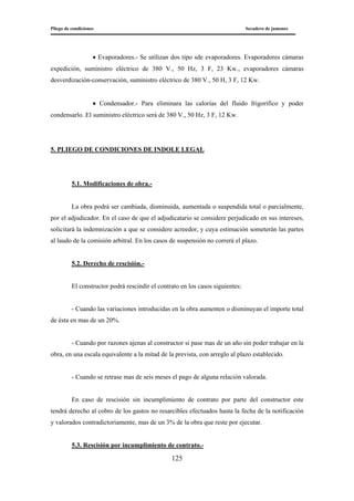 Pliego de condiciones Secadero de jamones
125
• Evaporadores.- Se utilizan dos tipo sde evaporadores. Evaporadores cámaras
expedición, suministro eléctrico de 380 V., 50 Hz, 3 F, 23 Kw., evaporadores cámaras
desverdización-conservación, suministro eléctrico de 380 V., 50 H, 3 F, 12 Kw.
• Condensador.- Para eliminara las calorías del fluido frigorífico y poder
condensarlo. El suministro eléctrico será de 380 V., 50 Hz, 3 F, 12 Kw.
5. PLIEGO DE CONDICIONES DE INDOLE LEGAL
5.1. Modificaciones de obra.-
La obra podrá ser cambiada, disminuida, aumentada o suspendida total o parcialmente,
por el adjudicador. En el caso de que el adjudicatario se considere perjudicado en sus intereses,
solicitará la indemnización a que se considere acreedor, y cuya estimación someterán las partes
al laudo de la comisión arbitral. En los casos de suspensión no correrá el plazo.
5.2. Derecho de rescisión.-
El constructor podrá rescindir el contrato en los casos siguientes:
- Cuando las variaciones introducidas en la obra aumenten o disminuyan el importe total
de ésta en mas de un 20%.
- Cuando por razones ajenas al constructor si pase mas de un año sin poder trabajar en la
obra, en una escala equivalente a la mitad de la prevista, con arreglo al plazo establecido.
- Cuando se retrase mas de seis meses el pago de alguna relación valorada.
En caso de rescisión sin incumplimiento de contrato por parte del constructor este
tendrá derecho al cobro de los gastos no resarcibles efectuados hasta la fecha de la notificación
y valorados contradictoriamente, mas de un 3% de la obra que reste por ejecutar.
5.3. Rescisión por incumplimiento de contrato.-
 