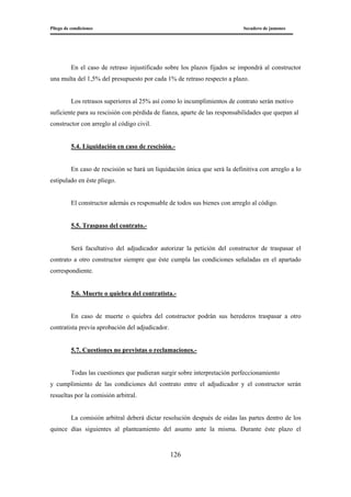 Pliego de condiciones Secadero de jamones
126
En el caso de retraso injustificado sobre los plazos fijados se impondrá al constructor
una multa del 1,5% del presupuesto por cada 1% de retraso respecto a plazo.
Los retrasos superiores al 25% así como lo incumplimientos de contrato serán motivo
suficiente para su rescisión con pérdida de fianza, aparte de las responsabilidades que quepan al
constructor con arreglo al código civil.
5.4. Liquidación en caso de rescisión.-
En caso de rescisión se hará un liquidación única que será la definitiva con arreglo a lo
estipulado en éste pliego.
El constructor además es responsable de todos sus bienes con arreglo al código.
5.5. Traspaso del contrato.-
Será facultativo del adjudicador autorizar la petición del constructor de traspasar el
contrato a otro constructor siempre que éste cumpla las condiciones señaladas en el apartado
correspondiente.
5.6. Muerte o quiebra del contratista.-
En caso de muerte o quiebra del constructor podrán sus herederos traspasar a otro
contratista previa aprobación del adjudicador.
5.7. Cuestiones no previstas o reclamaciones.-
Todas las cuestiones que pudieran surgir sobre interpretación perfeccionamiento
y cumplimiento de las condiciones del contrato entre el adjudicador y el constructor serán
resueltas por la comisión arbitral.
La comisión arbitral deberá dictar resolución después de oidas las partes dentro de los
quince días siguientes al planteamiento del asunto ante la misma. Durante éste plazo el
 