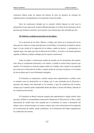 Pliego de condiciones Secadero de jamones
127
constructor deberá acatar las órdenes del director de obra sin perjuicio de reclamar las
indemnizaciones correspondientes si la resolución le fuese favorable.
Entre las resoluciones dictadas por la comisión arbitral figurará en todo caso la
proposición en que cada una de la partes deberán participar en el abono de los honorarios de las
personas que forman la comisión y de los peritos cuyo informe haya sido solicitado por ella.
5.8. Fábricas y trabajos no previstos en este pliego.-
En la ejecución de las obras, fábricas y trabajos que entren en la construcción de las
obras para las cuales no existan prescripciones en éste Pliego, el Contratista se atendrá en primer
lugar a lo que resulte de la inspección de los planos, cuadro de precios y presupuestos; en
segundo lugar a las reglas que dicte la Dirección de la Obra y en tercero a las buenas prácticas
seguidas en fábricas y trabajos análogos por los mejores constructores.
Todos los planos e instrucciones estarán de acuerdo con los documentos del contrato,
estas obras se considerarán adicionales a los mismos y tendrán la misma fuerza ejecutiva que
aquellos. El Contratista no efectuará ningún cambio en el trabajo, salvo cuando le sea requerido
por escrito por la Dirección de la Obra o cuando resulte de revisiones de planos o a la emisión
de nuevos planos que le sean oficialmente entregados.
El Contratista se compromete a realizar cuantas obras suplementarias o cambios, tanto
en aumento como en disminución, en el trabajo, que le sean solicitados por la Dirección y
ejecutará éste trabajo extra autorizado en los términos y bajo las condiciones del Contrato,
siempre que el aumento quede comprendido dentro del objeto y alcance del trabajo, indicado en
las condiciones del contrato.
El Contratista no deberá comenzar ninguna obra suplementaria o ningún cambio, hasta
que haya recibido la correspondiente autorización firmada por la Dirección de la Obra y dicha
autorización de cambio haya sido aceptada por el Contratista en cuanto a descripción del
trabajo, costo y sistema de pago y en cuanto a retrasos que, como consecuencia de la aceptación
de la autorización de cambio pueda considerarse en la terminación del trabajo amparado por
las condiciones del contrato.
 