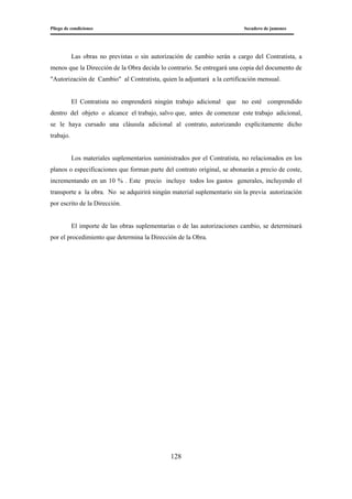 Pliego de condiciones Secadero de jamones
128
Las obras no previstas o sin autorización de cambio serán a cargo del Contratista, a
menos que la Dirección de la Obra decida lo contrario. Se entregará una copia del documento de
"Autorización de Cambio" al Contratista, quien la adjuntará a la certificación mensual.
El Contratista no emprenderá ningún trabajo adicional que no esté comprendido
dentro del objeto o alcance el trabajo, salvo que, antes de comenzar este trabajo adicional,
se le haya cursado una cláusula adicional al contrato, autorizando explícitamente dicho
trabajo.
Los materiales suplementarios suministrados por el Contratista, no relacionados en los
planos o especificaciones que forman parte del contrato original, se abonarán a precio de coste,
incrementando en un 10 % . Este precio incluye todos los gastos generales, incluyendo el
transporte a la obra. No se adquirirá ningún material suplementario sin la previa autorización
por escrito de la Dirección.
El importe de las obras suplementarias o de las autorizaciones cambio, se determinará
por el procedimiento que determina la Dirección de la Obra.
 
