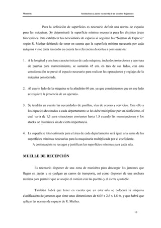Memoria Instalaciones y puesta en marcha de un secadero de jamones
10
Para la definición de superficies es necesario definir una norma de espacio
para las máquinas. Se determinará la superficie mínima necesaria para las distintas áreas
funcionales. Para establecer las necesidades de espacio se seguirán las “Normas de Espacio”
según R. Muther debiendo de tener en cuenta que la superficie mínima necesaria por cada
máquina viene dada teniendo en cuenta las referencias descritas a continuación:
1. A la longitud y anchura características de cada máquina, incluido protecciones y apertura
de puertas para mantenimiento, se sumarán 45 cm. en tres de sus lados, con esta
consideración se prevé el espacio necesario para realizar las operaciones y reglajes de la
máquina considerada.
2. Al cuarto lado de la máquina se la añadirán 60 cm. ya que consideramos que en ese lado
se requiere la presencia de un operario.
3. Se tendrán en cuenta las necesidades de pasillos, vías de acceso y servicios. Para ello a
los espacios destinados a cada departamento se les debe multiplicar por un coeficiente, el
cual varía de 1,3 para situaciones corrientes hasta 1,8 cuando las manutenciones y los
stocks de materiales sin de cierta importancia.
4. La superficie total estimada para el área de cada departamento será igual a la suma de las
superficies mínimas necesarias para la maquinaria multiplicada por el coeficiente.
A continuación se recogen y justifican las superficies mínimas para cada sala.
MUELLE DE RECEPCIÓN
Es necesario disponer de una zona de maniobra para descargar los jamones que
llegan en jaulas y se cuelgan en carros de transporte, así como disponer de una anchura
mínima para permitir que se acople el camión con las puertas y el cierre ajustable.
También habrá que tener en cuenta que en esta sala se colocará la máquina
clasificadora de jamones que tiene unas dimensiones de 6,05 x 2,6 x 1,8 m. y que habrá que
aplicar las normas de espacio de R. Muther.
 