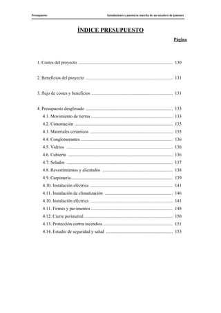 Presupuesto Instalaciones y puesta en marcha de un secadero de jamones
ÍNDICE PRESUPUESTO
Página
1. Costes del proyecto ..................................................................................... 130
2. Beneficios del proyecto .............................................................................. 131
3. flujo de costes y beneficios ......................................................................... 131
4. Presupuesto desglosado .............................................................................. 133
4.1. Movimiento de tierras ......................................................................... 133
4.2. Cimentación ........................................................................................ 135
4.3. Materiales cerámicos .......................................................................... 135
4.4. Conglomerantes .................................................................................. 136
4.5. Vidrios ............................................................................................... 136
4.6. Cubierta .............................................................................................. 136
4.7. Solados ............................................................................................... 137
4.8. Revestimientos y alicatados ............................................................... 138
4.9. Carpintería ........................................................................................... 139
4.10. Instalación eléctrica .......................................................................... 141
4.11. Instalación de climatización ............................................................. 146
4.10. Instalación eléctrica .......................................................................... 141
4.11. Firmes y pavimentos ......................................................................... 148
4.12. Cierre perimetral................................................................................ 150
4.13. Protección contra incendios .............................................................. 151
4.14. Estudio de seguridad y salud ............................................................ 153
 