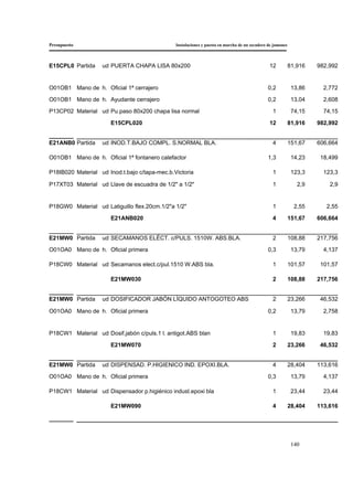 Presupuesto Instalaciones y puesta en marcha de un secadero de jamones
140
E15CPL0 Partida ud PUERTA CHAPA LISA 80x200 12 81,916 982,992
O01OB1 Mano de h. Oficial 1ª cerrajero 0,2 13,86 2,772
O01OB1 Mano de h. Ayudante cerrajero 0,2 13,04 2,608
P13CP02 Material ud Pu.paso 80x200 chapa lisa normal 1 74,15 74,15
E15CPL020 12 81,916 982,992
E21ANB0 Partida ud INOD.T.BAJO COMPL. S.NORMAL BLA. 4 151,67 606,664
O01OB1 Mano de h. Oficial 1ª fontanero calefactor 1,3 14,23 18,499
P18IB020 Material ud Inod.t.bajo c/tapa-mec.b.Victoria 1 123,3 123,3
P17XT03 Material ud Llave de escuadra de 1/2" a 1/2" 1 2,9 2,9
P18GW0 Material ud Latiguillo flex.20cm.1/2"a 1/2" 1 2,55 2,55
E21ANB020 4 151,67 606,664
E21MW0 Partida ud SECAMANOS ELÉCT. c/PULS. 1510W. ABS.BLA. 2 108,88 217,756
O01OA0 Mano de h. Oficial primera 0,3 13,79 4,137
P18CW0 Material ud Secamanos elect.c/pul.1510 W.ABS bla. 1 101,57 101,57
E21MW030 2 108,88 217,756
E21MW0 Partida ud DOSIFICADOR JABÓN LÍQUIDO ANTOGOTEO ABS 2 23,266 46,532
O01OA0 Mano de h. Oficial primera 0,2 13,79 2,758
P18CW1 Material ud Dosif.jabón c/puls.1 l. antigot.ABS blan 1 19,83 19,83
E21MW070 2 23,266 46,532
E21MW0 Partida ud DISPENSAD. P.HIGIENICO IND. EPOXI.BLA. 4 28,404 113,616
O01OA0 Mano de h. Oficial primera 0,3 13,79 4,137
P18CW1 Material ud Dispensador p.higiénico indust.epoxi bla 1 23,44 23,44
E21MW090 4 28,404 113,616
 