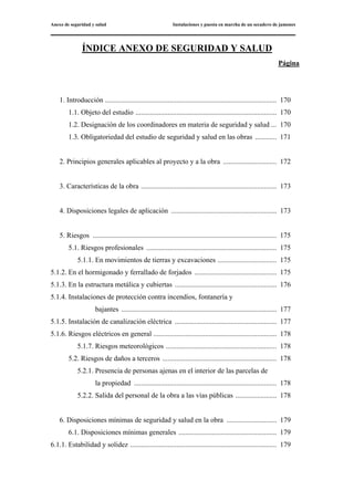 Anexo de seguridad y salud Instalaciones y puesta en marcha de un secadero de jamones
ÍNDICE ANEXO DE SEGURIDAD Y SALUD
Página
1. Introducción ................................................................................................ 170
1.1. Objeto del estudio ............................................................................... 170
1.2. Designación de los coordinadores en materia de seguridad y salud ... 170
1.3. Obligatoriedad del estudio de seguridad y salud en las obras ............ 171
2. Principios generales aplicables al proyecto y a la obra .............................. 172
3. Características de la obra ............................................................................ 173
4. Disposiciones legales de aplicación ........................................................... 173
5. Riesgos ....................................................................................................... 175
5.1. Riesgos profesionales ......................................................................... 175
5.1.1. En movimientos de tierras y excavaciones ................................. 175
5.1.2. En el hormigonado y ferrallado de forjados .............................................. 175
5.1.3. En la estructura metálica y cubiertas ......................................................... 176
5.1.4. Instalaciones de protección contra incendios, fontanería y
bajantes ....................................................................................... 177
5.1.5. Instalación de canalización eléctrica ......................................................... 177
5.1.6. Riesgos eléctricos en general ..................................................................... 178
5.1.7. Riesgos meteorológicos .............................................................. 178
5.2. Riesgos de daños a terceros ................................................................ 178
5.2.1. Presencia de personas ajenas en el interior de las parcelas de
la propiedad ................................................................................ 178
5.2.2. Salida del personal de la obra a las vías públicas ....................... 178
6. Disposiciones mínimas de seguridad y salud en la obra ............................ 179
6.1. Disposiciones mínimas generales ....................................................... 179
6.1.1. Estabilidad y solidez .................................................................................. 179
 