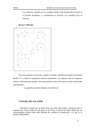 Memoria Instalaciones y puesta en marcha de un secadero de jamones
14
- Las estanterías apilables de los secaderos donde serán introducidas las piezas a
la lavadora desaladora y a continuación se llevarán a los secaderos para su
curación.
Boceto 3: Obrador.
Con estas premisas se procede a estimar el tamaño y distribución ideales del obrador
donde se va a ubicar la maquinaria descrita inicialmente. Los espacios entre las máquinas
serán lo suficientemente grandes como para permitir el paso del materia auxiliar mencionado
anteriormente.
La superficie total del obrador será de 86,4 m2
CÁMARA DE SALAZÓN
Teniendo en cuenta que un pernil tiene que estar como media 1 día/kg de peso, y
tomando que el peso medio de cada pieza es de 10 kg, la cámara de salado tendrá que ser
suficientemente grande como para albergar dos semanas de producción, o lo que es lo
mismo 4.000 perniles.
4
6
2
1
1
3
 