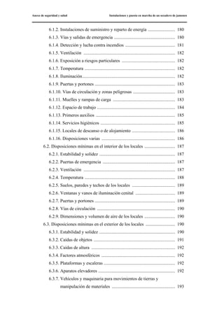 Anexo de seguridad y salud Instalaciones y puesta en marcha de un secadero de jamones
6.1.2. Instalaciones de suministro y reparto de energía ........................ 180
6.1.3. Vías y salidas de emergencia ...................................................... 180
6.1.4. Detección y lucha contra incendios ............................................ 181
6.1.5. Ventilación ................................................................................. 182
6.1.6. Exposición a riesgos particulares ............................................... 182
6.1.7. Temperatura ................................................................................ 182
6.1.8. Iluminación.................................................................................. 182
6.1.9. Puertas y portones ....................................................................... 183
6.1.10. Vías de circulación y zonas peligrosas ..................................... 183
6.1.11. Muelles y rampas de carga ....................................................... 183
6.1.12. Espacio de trabajo ..................................................................... 184
6.1.13. Primeros auxilios ...................................................................... 185
6.1.14. Servicios higiénicos .................................................................. 185
6.1.15. Locales de descanso o de alojamiento ...................................... 186
6.1.16. Disposiciones varias ................................................................. 186
6.2. Disposiciones mínimas en el interior de los locales ........................... 187
6.2.1. Estabilidad y solidez ................................................................... 187
6.2.2. Puertas de emergencia ................................................................ 187
6.2.3. Ventilación ................................................................................. 187
6.2.4. Temperatura ................................................................................ 188
6.2.5. Suelos, paredes y techos de los locales ...................................... 189
6.2.6. Ventanas y vanos de iluminación cenital ................................... 189
6.2.7. Puertas y portones ....................................................................... 189
6.2.8. Vías de circulación ..................................................................... 190
6.2.9. Dimensiones y volumen de aire de los locales ........................... 190
6.3. Disposiciones mínimas en el exterior de los locales .......................... 190
6.3.1. Estabilidad y solidez ................................................................... 190
6.3.2. Caídas de objetos ........................................................................ 191
6.3.3. Caídas de altura .......................................................................... 192
6.3.4. Factores atmosféricos ................................................................. 192
6.3.5. Plataformas y escaleras ............................................................... 192
6.3.6. Aparatos elevadores .................................................................... 192
6.3.7. Vehículos y maquinaria para movimientos de tierras y
manipulación de materiales ........................................................ 193
 