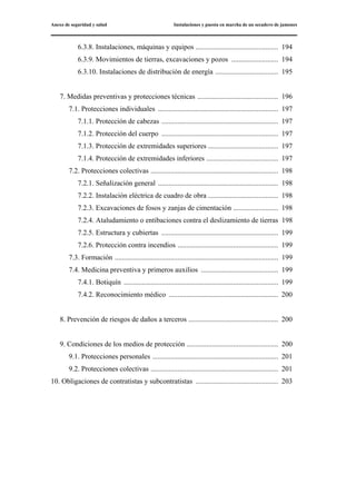 Anexo de seguridad y salud Instalaciones y puesta en marcha de un secadero de jamones
6.3.8. Instalaciones, máquinas y equipos .............................................. 194
6.3.9. Movimientos de tierras, excavaciones y pozos .......................... 194
6.3.10. Instalaciones de distribución de energía ................................... 195
7. Medidas preventivas y protecciones técnicas ............................................. 196
7.1. Protecciones individuales ................................................................... 197
7.1.1. Protección de cabezas ................................................................. 197
7.1.2. Protección del cuerpo ................................................................. 197
7.1.3. Protección de extremidades superiores ....................................... 197
7.1.4. Protección de extremidades inferiores ........................................ 197
7.2. Protecciones colectivas ....................................................................... 198
7.2.1. Señalización general ................................................................... 198
7.2.2. Instalación eléctrica de cuadro de obra ....................................... 198
7.2.3. Excavaciones de fosos y zanjas de cimentación ......................... 198
7.2.4. Ataludamiento o entibaciones contra el deslizamiento de tierras 198
7.2.5. Estructura y cubiertas ................................................................. 199
7.2.6. Protección contra incendios ........................................................ 199
7.3. Formación ........................................................................................... 199
7.4. Medicina preventiva y primeros auxilios ........................................... 199
7.4.1. Botiquín ...................................................................................... 199
7.4.2. Reconocimiento médico ............................................................. 200
8. Prevención de riesgos de daños a terceros .................................................. 200
9. Condiciones de los medios de protección ................................................... 200
9.1. Protecciones personales ...................................................................... 201
9.2. Protecciones colectivas ....................................................................... 201
10. Obligaciones de contratistas y subcontratistas .............................................. 203
 