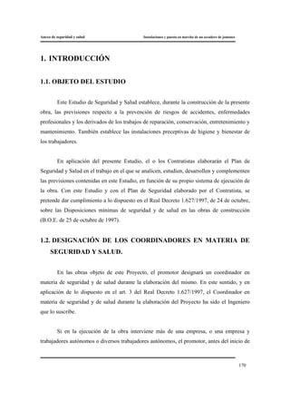 Anexo de seguridad y salud Instalaciones y puesta en marcha de un secadero de jamones
170
1. INTRODUCCIÓN
1.1. OBJETO DEL ESTUDIO
Este Estudio de Seguridad y Salud establece, durante la construcción de la presente
obra, las previsiones respecto a la prevención de riesgos de accidentes, enfermedades
profesionales y los derivados de los trabajos de reparación, conservación, entretenimiento y
mantenimiento. También establece las instalaciones preceptivas de higiene y bienestar de
los trabajadores.
En aplicación del presente Estudio, el o los Contratistas elaborarán el Plan de
Seguridad y Salud en el trabajo en el que se analicen, estudien, desarrollen y complementen
las previsiones contenidas en este Estudio, en función de su propio sistema de ejecución de
la obra. Con este Estudio y con el Plan de Seguridad elaborado por el Contratista, se
pretende dar cumplimiento a lo dispuesto en el Real Decreto 1.627/1997, de 24 de octubre,
sobre las Disposiciones mínimas de seguridad y de salud en las obras de construcción
(B.O.E. de 25 de octubre de 1997).
1.2. DESIGNACIÓN DE LOS COORDINADORES EN MATERIA DE
SEGURIDAD Y SALUD.
En las obras objeto de este Proyecto, el promotor designará un coordinador en
materia de seguridad y de salud durante la elaboración del mismo. En este sentido, y en
aplicación de lo dispuesto en el art. 3 del Real Decreto 1.627/1997, el Coordinador en
materia de seguridad y de salud durante la elaboración del Proyecto ha sido el Ingeniero
que lo suscribe.
Si en la ejecución de la obra interviene más de una empresa, o una empresa y
trabajadores autónomos o diversos trabajadores autónomos, el promotor, antes del inicio de
 