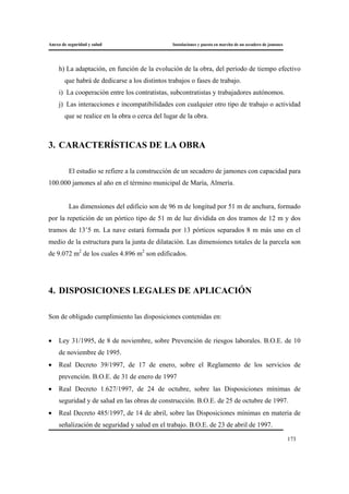 Anexo de seguridad y salud Instalaciones y puesta en marcha de un secadero de jamones
173
h) La adaptación, en función de la evolución de la obra, del período de tiempo efectivo
que habrá de dedicarse a los distintos trabajos o fases de trabajo.
i) La cooperación entre los contratistas, subcontratistas y trabajadores autónomos.
j) Las interacciones e incompatibilidades con cualquier otro tipo de trabajo o actividad
que se realice en la obra o cerca del lugar de la obra.
3. CARACTERÍSTICAS DE LA OBRA
El estudio se refiere a la construcción de un secadero de jamones con capacidad para
100.000 jamones al año en el término municipal de María, Almería.
Las dimensiones del edificio son de 96 m de longitud por 51 m de anchura, formado
por la repetición de un pórtico tipo de 51 m de luz dividida en dos tramos de 12 m y dos
tramos de 13’5 m. La nave estará formada por 13 pórticos separados 8 m más uno en el
medio de la estructura para la junta de dilatación. Las dimensiones totales de la parcela son
de 9.072 m2
de los cuales 4.896 m2
son edificados.
4. DISPOSICIONES LEGALES DE APLICACIÓN
Son de obligado cumplimiento las disposiciones contenidas en:
• Ley 31/1995, de 8 de noviembre, sobre Prevención de riesgos laborales. B.O.E. de 10
de noviembre de 1995.
• Real Decreto 39/1997, de 17 de enero, sobre el Reglamento de los servicios de
prevención. B.O.E. de 31 de enero de 1997
• Real Decreto 1.627/1997, de 24 de octubre, sobre las Disposiciones mínimas de
seguridad y de salud en las obras de construcción. B.O.E. de 25 de octubre de 1997.
• Real Decreto 485/1997, de 14 de abril, sobre las Disposiciones mínimas en materia de
señalización de seguridad y salud en el trabajo. B.O.E. de 23 de abril de 1997.
 