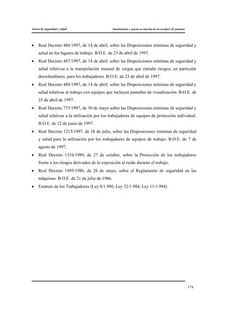 Anexo de seguridad y salud Instalaciones y puesta en marcha de un secadero de jamones
174
• Real Decreto 486/1997, de 14 de abril, sobre las Disposiciones mínimas de seguridad y
salud en los lugares de trabajo. B.O.E. de 23 de abril de 1997.
• Real Decreto 487/1997, de 14 de abril, sobre las Disposiciones mínimas de seguridad y
salud relativas a la manipulación manual de cargas que entrañe riesgos, en particular
dorsolumbares, para los trabajadores. B.O.E. de 23 de abril de 1997.
• Real Decreto 488/1997, de 14 de abril, sobre las Disposiciones mínimas de seguridad y
salud relativas al trabajo con equipos que incluyen pantallas de visualización. B.O.E. de
23 de abril de 1997.
• Real Decreto 773/1997, de 30 de mayo sobre las Disposiciones mínimas de seguridad y
salud relativas a la utilización por los trabajadores de equipos de protección individual.
B.O.E. de 12 de junio de 1997.
• Real Decreto 1215/1997, de 18 de julio, sobre las Disposiciones mínimas de seguridad
y salud para la utilización por los trabajadores de equipos de trabajo. B.O.E. de 7 de
agosto de 1997.
• Real Decreto 1316/1989, de 27 de octubre, sobre la Protección de los trabajadores
frente a los riesgos derivados de la exposición al ruido durante el trabajo.
• Real Decreto 1495/1986, de 26 de mayo, sobre el Reglamento de seguridad en las
máquinas. B.O.E. de 21 de julio de 1986.
• Estatuto de los Trabajadores (Ley 8/1.980, Ley 32/1.984, Ley 11/1.994)
 