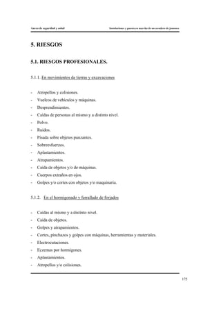 Anexo de seguridad y salud Instalaciones y puesta en marcha de un secadero de jamones
175
5. RIESGOS
5.1. RIESGOS PROFESIONALES.
5.1.1. En movimientos de tierras y excavaciones
- Atropellos y colisiones.
- Vuelcos de vehículos y máquinas.
- Desprendimientos.
- Caídas de personas al mismo y a distinto nivel.
- Polvo.
- Ruidos.
- Pisada sobre objetos punzantes.
- Sobreesfuerzos.
- Aplastamientos.
- Atrapamientos.
- Caída de objetos y/o de máquinas.
- Cuerpos extraños en ojos.
- Golpes y/o cortes con objetos y/o maquinaria.
5.1.2. En el hormigonado y ferrallado de forjados
- Caídas al mismo y a distinto nivel.
- Caída de objetos.
- Golpes y atrapamientos.
- Cortes, pinchazos y golpes con máquinas, herramientas y materiales.
- Electrocutaciones.
- Eczemas por hormigones.
- Aplastamientos.
- Atropellos y/o colisiones.
 