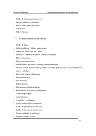 Anexo de seguridad y salud Instalaciones y puesta en marcha de un secadero de jamones
176
- Caídas de personas a distinto nivel.
- Contactos eléctricos indirectos.
- Pisada sobre objetos punzantes.
- Vibraciones.
- Sobreesfuerzos.
5.1.3. En la estructura metálica y cubiertas
- Caídas de altura.
- Caída de objetos. Trabajos superpuestos.
- Manejo de grandes piezas. Cables.
- Propios de soldaduras eléctricas y cortes con soplete.
- Electrocutaciones.
- Golpes y atrapamientos.
- Intoxicaciones por humos, resinas y pinturas especiales.
- Chispas, cortes, punzamientos y demás accidentes propios del uso de desbarbadoras,
sierras y taladros.
- Propios de grúas y cabestrantes.
- Derrumbamientos.
- Hundimientos.
- Sobreesfuerzos.
- Cerramiento, albañilería y otros:
- Proyecciones de objetos y/o fragmentos.
- Ambiente pulvígeno.
- Aplastamientos.
- Atropellos y/o colisiones.
- Caída de objetos y/o de máquinas.
- Caídas de personas a distinto nivel.
- Caídas de personas al mismo nivel.
- Contactos eléctricos indirectos.
- Cuerpos extraños en ojos.
 