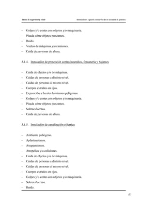 Anexo de seguridad y salud Instalaciones y puesta en marcha de un secadero de jamones
177
- Golpes y/o cortes con objetos y/o maquinaria.
- Pisada sobre objetos punzantes.
- Ruido.
- Vuelco de máquinas y/o camiones.
- Caída de personas de altura.
5.1.4. Instalación de protección contra incendios, fontanería y bajantes
- Caída de objetos y/o de máquinas.
- Caídas de personas a distinto nivel.
- Caídas de personas al mismo nivel.
- Cuerpos extraños en ojos.
- Exposición a fuentes luminosas peligrosas.
- Golpes y/o cortes con objetos y/o maquinaria.
- Pisada sobre objetos punzantes.
- Sobreesfuerzos.
- Caída de personas de altura.
5.1.5. Instalación de canalización eléctrica
- Ambiente pulvígeno.
- Aplastamientos.
- Atrapamientos.
- Atropellos y/o colisiones.
- Caída de objetos y/o de máquinas.
- Caídas de personas a distinto nivel.
- Caídas de personas al mismo nivel.
- Cuerpos extraños en ojos.
- Golpes y/o cortes con objetos y/o maquinaria.
- Sobreesfuerzos.
- Ruido.
 