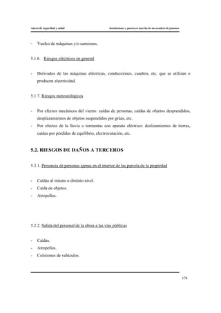 Anexo de seguridad y salud Instalaciones y puesta en marcha de un secadero de jamones
178
- Vuelco de máquinas y/o camiones.
5.1.6. Riesgos eléctricos en general
- Derivados de las máquinas eléctricas, conducciones, cuadros, etc. que se utilizan o
producen electricidad.
5.1.7. Riesgos meteorológicos
- Por efectos mecánicos del viento: caídas de personas, caídas de objetos desprendidos,
desplazamientos de objetos suspendidos por grúas, etc.
- Por efectos de la lluvia o tormentas con aparato eléctrico: deslizamientos de tierras,
caídas por pérdidas de equilibrio, electrocutación, etc.
5.2. RIESGOS DE DAÑOS A TERCEROS
5.2.1. Presencia de personas ajenas en el interior de las parcela de la propiedad
- Caídas al mismo o distinto nivel.
- Caída de objetos.
- Atropellos.
5.2.2. Salida del personal de la obras a las vías públicas
- Caídas.
- Atropellos.
- Colisiones de vehículos.
 