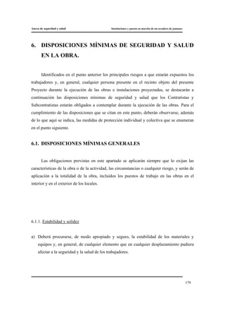 Anexo de seguridad y salud Instalaciones y puesta en marcha de un secadero de jamones
179
6. DISPOSICIONES MÍNIMAS DE SEGURIDAD Y SALUD
EN LA OBRA.
Identificados en el punto anterior los principales riesgos a que estarán expuestos los
trabajadores y, en general, cualquier persona presente en el recinto objeto del presente
Proyecto durante la ejecución de las obras e instalaciones proyectadas, se destacarán a
continuación las disposiciones mínimas de seguridad y salud que los Contratistas y
Subcontratistas estarán obligados a contemplar durante la ejecución de las obras. Para el
cumplimiento de las disposiciones que se citan en este punto, deberán observarse, además
de lo que aquí se indica, las medidas de protección individual y colectiva que se enumeran
en el punto siguiente.
6.1. DISPOSICIONES MÍNIMAS GENERALES
Las obligaciones previstas en este apartado se aplicarán siempre que lo exijan las
características de la obra o de la actividad, las circunstancias o cualquier riesgo, y serán de
aplicación a la totalidad de la obra, incluidos los puestos de trabajo en las obras en el
interior y en el exterior de los locales.
6.1.1. Estabilidad y solidez
a) Deberá procurarse, de modo apropiado y seguro, la estabilidad de los materiales y
equipos y, en general, de cualquier elemento que en cualquier desplazamiento pudiera
afectar a la seguridad y la salud de los trabajadores.
 