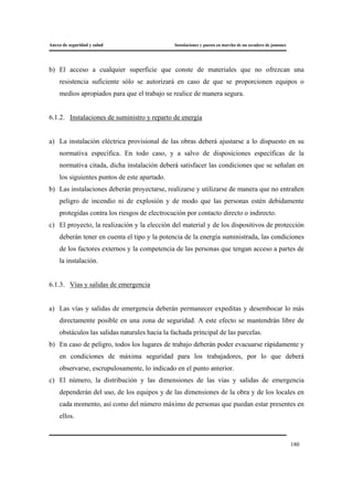 Anexo de seguridad y salud Instalaciones y puesta en marcha de un secadero de jamones
180
b) El acceso a cualquier superficie que conste de materiales que no ofrezcan una
resistencia suficiente sólo se autorizará en caso de que se proporcionen equipos o
medios apropiados para que el trabajo se realice de manera segura.
6.1.2. Instalaciones de suministro y reparto de energía
a) La instalación eléctrica provisional de las obras deberá ajustarse a lo dispuesto en su
normativa específica. En todo caso, y a salvo de disposiciones específicas de la
normativa citada, dicha instalación deberá satisfacer las condiciones que se señalan en
los siguientes puntos de este apartado.
b) Las instalaciones deberán proyectarse, realizarse y utilizarse de manera que no entrañen
peligro de incendio ni de explosión y de modo que las personas estén debidamente
protegidas contra los riesgos de electrocución por contacto directo o indirecto.
c) El proyecto, la realización y la elección del material y de los dispositivos de protección
deberán tener en cuenta el tipo y la potencia de la energía suministrada, las condiciones
de los factores externos y la competencia de las personas que tengan acceso a partes de
la instalación.
6.1.3. Vías y salidas de emergencia
a) Las vías y salidas de emergencia deberán permanecer expeditas y desembocar lo más
directamente posible en una zona de seguridad. A este efecto se mantendrán libre de
obstáculos las salidas naturales hacia la fachada principal de las parcelas.
b) En caso de peligro, todos los lugares de trabajo deberán poder evacuarse rápidamente y
en condiciones de máxima seguridad para los trabajadores, por lo que deberá
observarse, escrupulosamente, lo indicado en el punto anterior.
c) El número, la distribución y las dimensiones de las vías y salidas de emergencia
dependerán del uso, de los equipos y de las dimensiones de la obra y de los locales en
cada momento, así como del número máximo de personas que puedan estar presentes en
ellos.
 