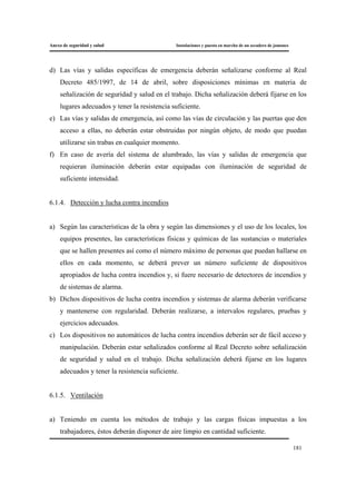 Anexo de seguridad y salud Instalaciones y puesta en marcha de un secadero de jamones
181
d) Las vías y salidas específicas de emergencia deberán señalizarse conforme al Real
Decreto 485/1997, de 14 de abril, sobre disposiciones mínimas en materia de
señalización de seguridad y salud en el trabajo. Dicha señalización deberá fijarse en los
lugares adecuados y tener la resistencia suficiente.
e) Las vías y salidas de emergencia, así como las vías de circulación y las puertas que den
acceso a ellas, no deberán estar obstruidas por ningún objeto, de modo que puedan
utilizarse sin trabas en cualquier momento.
f) En caso de avería del sistema de alumbrado, las vías y salidas de emergencia que
requieran iluminación deberán estar equipadas con iluminación de seguridad de
suficiente intensidad.
6.1.4. Detección y lucha contra incendios
a) Según las características de la obra y según las dimensiones y el uso de los locales, los
equipos presentes, las características físicas y químicas de las sustancias o materiales
que se hallen presentes así como el número máximo de personas que puedan hallarse en
ellos en cada momento, se deberá prever un número suficiente de dispositivos
apropiados de lucha contra incendios y, si fuere necesario de detectores de incendios y
de sistemas de alarma.
b) Dichos dispositivos de lucha contra incendios y sistemas de alarma deberán verificarse
y mantenerse con regularidad. Deberán realizarse, a intervalos regulares, pruebas y
ejercicios adecuados.
c) Los dispositivos no automáticos de lucha contra incendios deberán ser de fácil acceso y
manipulación. Deberán estar señalizados conforme al Real Decreto sobre señalización
de seguridad y salud en el trabajo. Dicha señalización deberá fijarse en los lugares
adecuados y tener la resistencia suficiente.
6.1.5. Ventilación
a) Teniendo en cuenta los métodos de trabajo y las cargas físicas impuestas a los
trabajadores, éstos deberán disponer de aire limpio en cantidad suficiente.
 