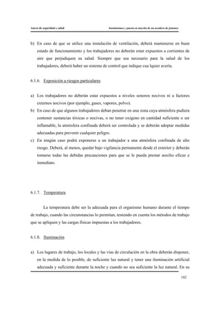 Anexo de seguridad y salud Instalaciones y puesta en marcha de un secadero de jamones
182
b) En caso de que se utilice una instalación de ventilación, deberá mantenerse en buen
estado de funcionamiento y los trabajadores no deberán estar expuestos a corrientes de
aire que perjudiquen su salud. Siempre que sea necesario para la salud de los
trabajadores, deberá haber un sistema de control que indique cua lquier avería.
6.1.6. Exposición a riesgos particulares
a) Los trabajadores no deberán estar expuestos a niveles sonoros nocivos ni a factores
externos nocivos (por ejemplo, gases, vapores, polvo).
b) En caso de que algunos trabajadores deban penetrar en una zona cuya atmósfera pudiera
contener sustancias tóxicas o nocivas, o no tener oxigeno en cantidad suficiente o ser
inflamable, la atmósfera confinada deberá ser controlada y se deberán adoptar medidas
adecuadas para prevenir cualquier peligro.
c) En ningún caso podrá exponerse a un trabajador a una atmósfera confinada de alto
riesgo. Deberá, al menos, quedar bajo vigilancia permanente desde el exterior y deberán
tomarse todas las debidas precauciones para que se le pueda prestar auxilio eficaz e
inmediato.
6.1.7. Temperatura
La temperatura debe ser la adecuada para el organismo humano durante el tiempo
de trabajo, cuando las circunstancias lo permitan, teniendo en cuenta los métodos de trabajo
que se apliquen y las cargas físicas impuestas a los trabajadores.
6.1.8. Iluminación
a) Los lugares de trabajo, los locales y las vías de circulación en la obra deberán disponer,
en la medida de lo posible, de suficiente luz natural y tener una iluminación artificial
adecuada y suficiente durante la noche y cuando no sea suficiente la luz natural. En su
 