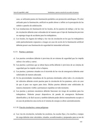 Anexo de seguridad y salud Instalaciones y puesta en marcha de un secadero de jamones
183
caso, se utilizarán puntos de iluminación portátiles con protección antichoques. El color
utilizado para la iluminación, artificial no podrá alterar o influir en la percepción de las
señales o paneles de señalización.
b) Las instalaciones de iluminación de los locales, de los puestos de trabajo y de las vías
de circulación deberán estar colocadas de tal manera que el tipo de iluminación previsto
no suponga riesgo de accidente para los trabajadores.
c) Los locales, los lugares de trabajo y las vías de circulación en los que los trabajadores
estén particularmente expuestos a riesgos en caso de avería de la iluminación artificial
deberán poseer una iluminación de seguridad de intensidad suficiente.
6.1.9. Puertas y portones
a) Las puertas correderas deberán ir provistas de un sistema de seguridad que les impida
salirse e los raíles y caerse.
b) Las puertas y portones que se abran hacia arriba deberán ir provistos de un sistema de
seguridad que les impida volver a bajarse.
c) Las puertas y portones situados en el recorrido de las vías de emergencia deberán estar
señalizados de manera adecuada.
d) En las proximidades inmediatas de los portones destinados sobre todo a la circulación
de vehículos deberán existir puertas para la circulación de los peatones, salvo en caso
de que el paso sea seguro para éstos. Dichas puertas deberán estar señalizadas de
manera claramente visible y permanecer expeditas en todo momento.
e) Las puertas y portones mecánicos deberán funcionar sin riesgo de accidente para los
trabajadores. Deberán poseer dispositivos de parada de emergencia fácilmente
identificables y de fácil acceso y también deberán poder abrirse manualmente excepto si
en caso de producirse una avería en el sistema de energía se abren automáticamente.
6.1.10. Vías de circulación y zonas peligrosas
a) Las vías de circulación, incluidas las escaleras, las escalas fijas y los muelles y rampas
de carga deberán estar calculados, situados, acondicionados y preparados para su uso de
 