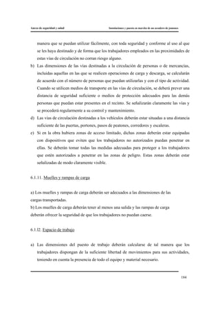 Anexo de seguridad y salud Instalaciones y puesta en marcha de un secadero de jamones
184
manera que se puedan utilizar fácilmente, con toda seguridad y conforme al uso al que
se les haya destinado y de forma que los trabajadores empleados en las proximidades de
estas vías de circulación no corran riesgo alguno.
b) Las dimensiones de las vías destinadas a la circulación de personas o de mercancías,
incluidas aquellas en las que se realicen operaciones de carga y descarga, se calcularán
de acuerdo con el número de personas que puedan utilizarlas y con el tipo de actividad.
Cuando se utilicen medios de transporte en las vías de circulación, se deberá prever una
distancia de seguridad suficiente o medios de protección adecuados para las demás
personas que puedan estar presentes en el recinto. Se señalizarán claramente las vías y
se procederá regularmente a su control y mantenimiento.
d) Las vías de circulación destinadas a los vehículos deberán estar situadas a una distancia
suficiente de las puertas, portones, pasos de peatones, corredores y escaleras.
e) Si en la obra hubiera zonas de acceso limitado, dichas zonas deberán estar equipadas
con dispositivos que eviten que los trabajadores no autorizados puedan penetrar en
ellas. Se deberán tomar todas las medidas adecuadas para proteger a los trabajadores
que estén autorizados a penetrar en las zonas de peligro. Estas zonas deberán estar
señalizadas de modo claramente visible.
6.1.11. Muelles y rampas de carga
a) Los muelles y rampas de carga deberán ser adecuados a las dimensiones de las
cargas transportadas.
b) Los muelles de carga deberán tener al menos una salida y las rampas de carga
deberán ofrecer la seguridad de que los trabajadores no puedan caerse.
6.1.l2. Espacio de trabajo
a) Las dimensiones del puesto de trabajo deberán calcularse de tal manera que los
trabajadores dispongan de la suficiente libertad de movimientos para sus actividades,
teniendo en cuenta la presencia de todo el equipo y material necesario.
 